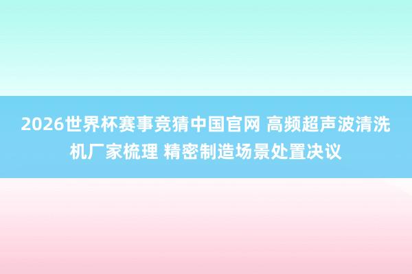 2026世界杯赛事竞猜中国官网 高频超声波清洗机厂家梳理 精密制造场景处置决议