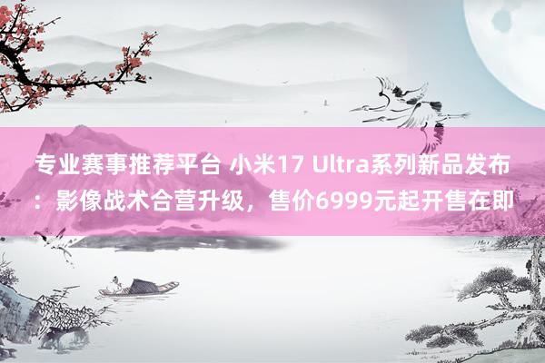 专业赛事推荐平台 小米17 Ultra系列新品发布:影像战术合营升级,售价6999元起开售在即