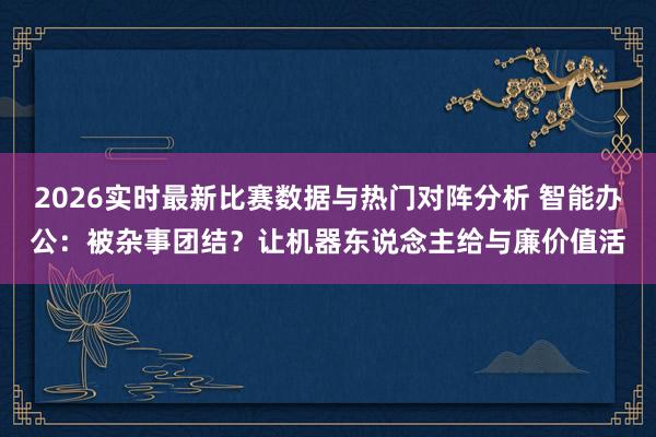 2026实时最新比赛数据与热门对阵分析 智能办公:被杂事团结?让机器东说念主给与廉价值活