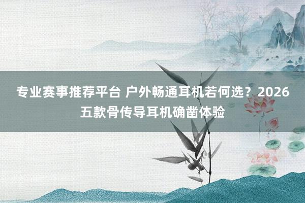 专业赛事推荐平台 户外畅通耳机若何选?2026五款骨传导耳机确凿体验