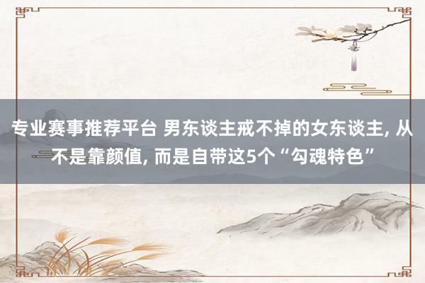 专业赛事推荐平台 男东谈主戒不掉的女东谈主, 从不是靠颜值, 而是自带这5个“勾魂特色”