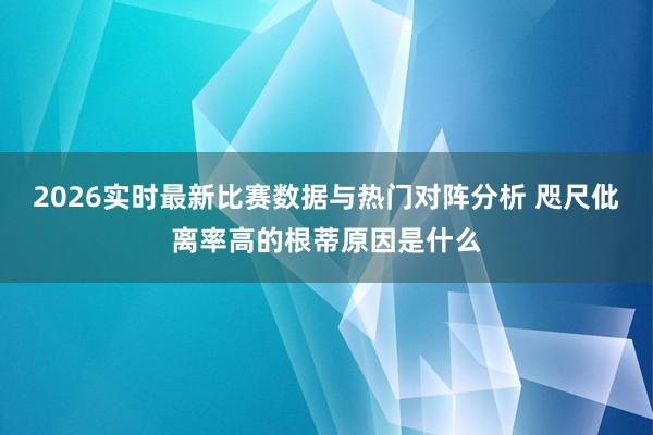 2026实时最新比赛数据与热门对阵分析 咫尺仳离率高的根蒂原因是什么