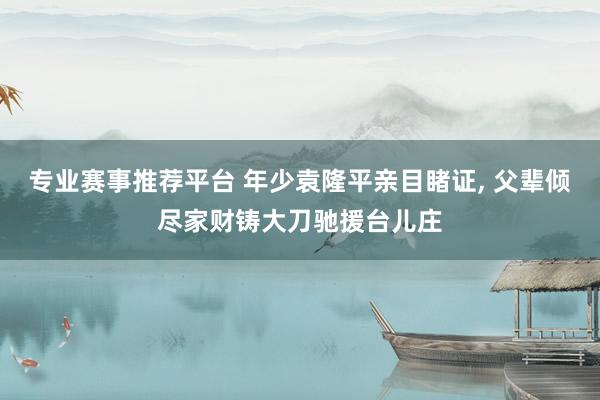 专业赛事推荐平台 年少袁隆平亲目睹证, 父辈倾尽家财铸大刀驰援台儿庄