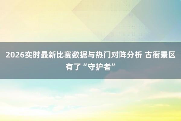 2026实时最新比赛数据与热门对阵分析 古衙景区有了“守护者”