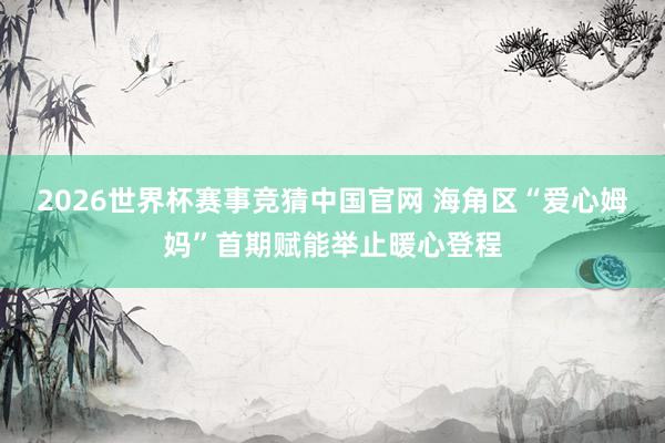 2026世界杯赛事竞猜中国官网 海角区“爱心姆妈”首期赋能举止暖心登程