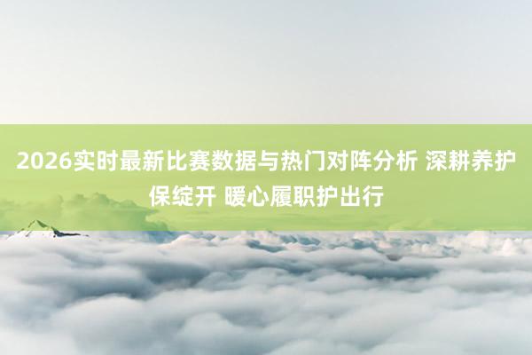 2026实时最新比赛数据与热门对阵分析 深耕养护保绽开 暖心履职护出行