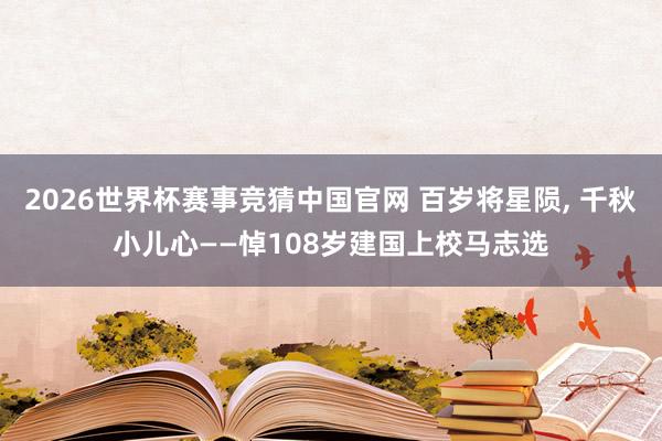 2026世界杯赛事竞猜中国官网 百岁将星陨, 千秋小儿心——悼108岁建国上校马志选
