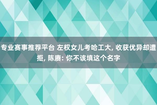 专业赛事推荐平台 左权女儿考哈工大, 收获优异却遭拒, 陈赓: 你不该填这个名字