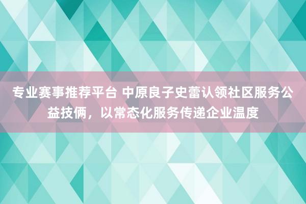 专业赛事推荐平台 中原良子史蕾认领社区服务公益技俩,以常态化服务传递企业温度
