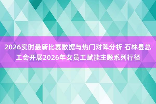 2026实时最新比赛数据与热门对阵分析 石林县总工会开展2026年女员工赋能主题系列行径