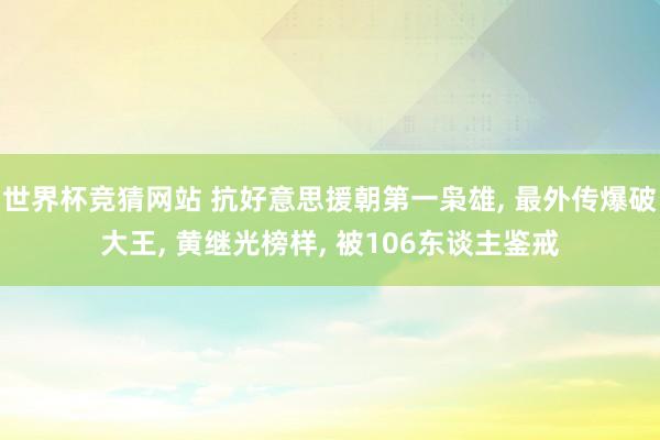 世界杯竞猜网站 抗好意思援朝第一枭雄, 最外传爆破大王, 黄继光榜样, 被106东谈主鉴戒