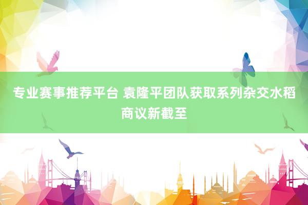 专业赛事推荐平台 袁隆平团队获取系列杂交水稻商议新截至
