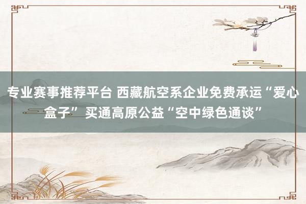 专业赛事推荐平台 西藏航空系企业免费承运“爱心盒子” 买通高原公益“空中绿色通谈”