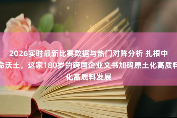 2026实时最新比赛数据与热门对阵分析 扎根中国革命沃土,这家180岁的跨国企业文书加码原土化高质料发展