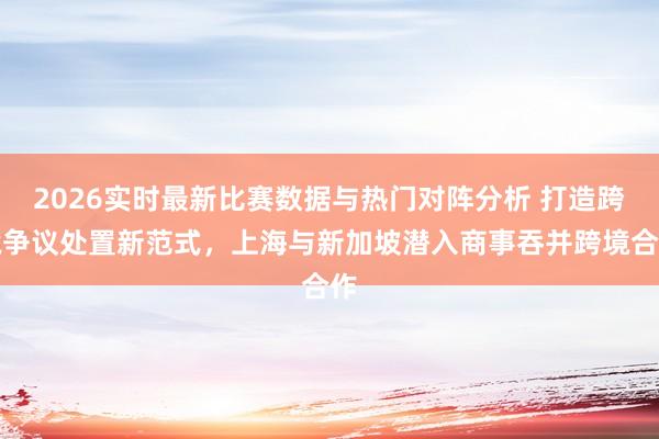 2026实时最新比赛数据与热门对阵分析 打造跨境争议处置新范式,上海与新加坡潜入商事吞并跨境合作