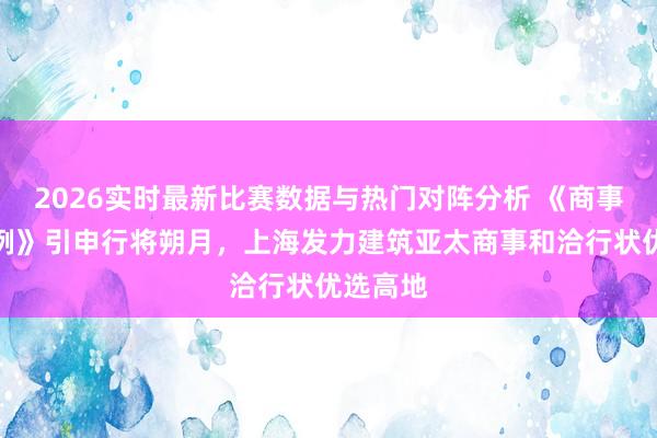 2026实时最新比赛数据与热门对阵分析 《商事和洽条例》引申行将朔月，上海发力建筑亚太商事和洽行状优选高地