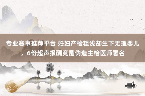 专业赛事推荐平台 妊妇产检粗浅却生下无理婴儿,6份超声报酬竟是伪造主检医师署名