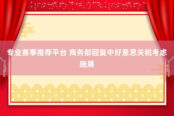专业赛事推荐平台 商务部回复中好意思关税考虑施展