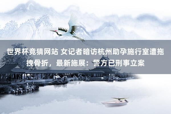 世界杯竞猜网站 女记者暗访杭州助孕施行室遭拖拽骨折,最新施展:警方已刑事立案