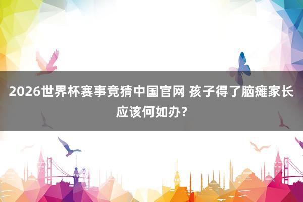 2026世界杯赛事竞猜中国官网 孩子得了脑瘫家长应该何如办?