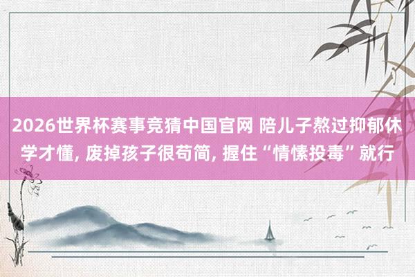 2026世界杯赛事竞猜中国官网 陪儿子熬过抑郁休学才懂, 废掉孩子很苟简, 握住“情愫投毒”就行