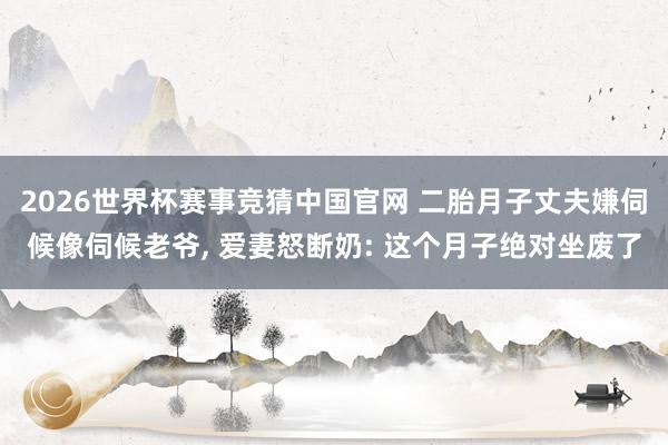 2026世界杯赛事竞猜中国官网 二胎月子丈夫嫌伺候像伺候老爷, 爱妻怒断奶: 这个月子绝对坐废了