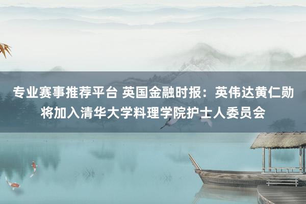 专业赛事推荐平台 英国金融时报:英伟达黄仁勋将加入清华大学料理学院护士人委员会