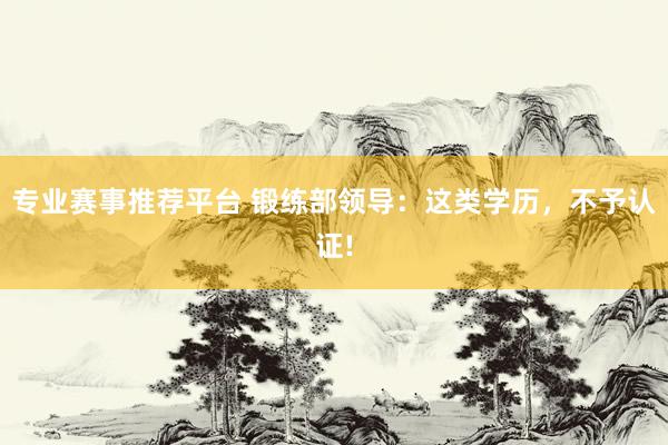 专业赛事推荐平台 锻练部领导:这类学历,不予认证!