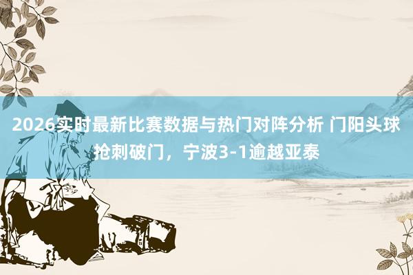 2026实时最新比赛数据与热门对阵分析 门阳头球抢刺破门，宁波3-1逾越亚泰