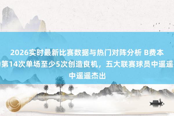 2026实时最新比赛数据与热门对阵分析 B费本赛季第14次单场至少5次创造良机，五大联赛球员中遥遥杰出