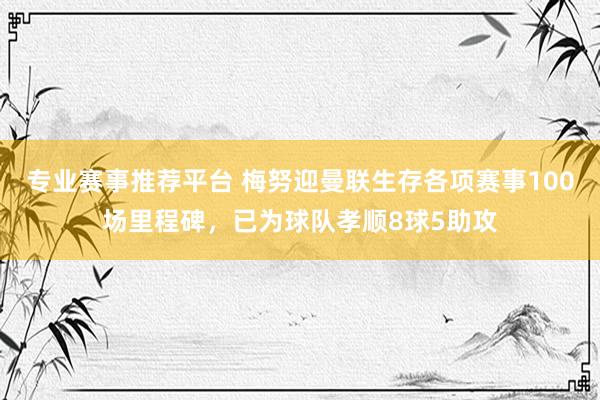 专业赛事推荐平台 梅努迎曼联生存各项赛事100场里程碑，已为球队孝顺8球5助攻