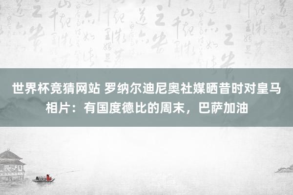 世界杯竞猜网站 罗纳尔迪尼奥社媒晒昔时对皇马相片：有国度德比的周末，巴萨加油