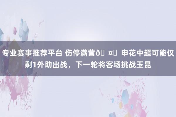 专业赛事推荐平台 伤停满营🤕申花中超可能仅剩1外助出战，下一轮将客场挑战玉昆