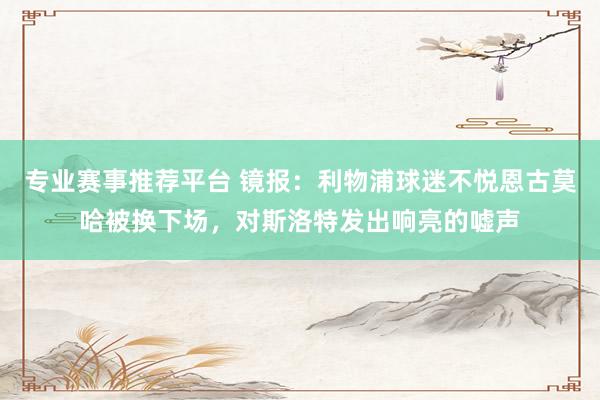 专业赛事推荐平台 镜报:利物浦球迷不悦恩古莫哈被换下场,对斯洛特发出响亮的嘘声