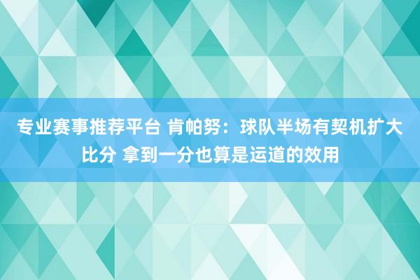 专业赛事推荐平台 肯帕努：球队半场有契机扩大比分 拿到一分也算是运道的效用