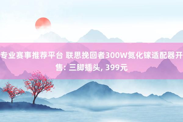 专业赛事推荐平台 联思挽回者300W氮化镓适配器开售: 三脚插头， 399元