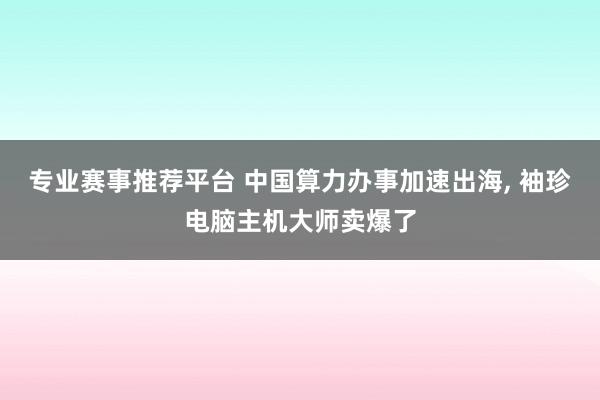 专业赛事推荐平台 中国算力办事加速出海, 袖珍电脑主机大师卖爆了