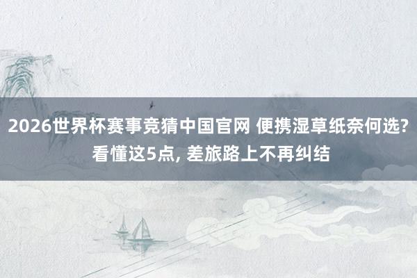 2026世界杯赛事竞猜中国官网 便携湿草纸奈何选? 看懂这5点, 差旅路上不再纠结
