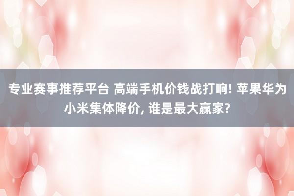 专业赛事推荐平台 高端手机价钱战打响! 苹果华为小米集体降价, 谁是最大赢家?