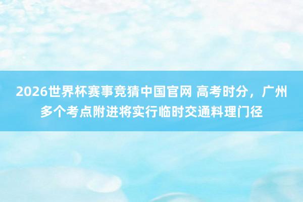 2026世界杯赛事竞猜中国官网 高考时分,广州多个考点附进将实行临时交通料理门径