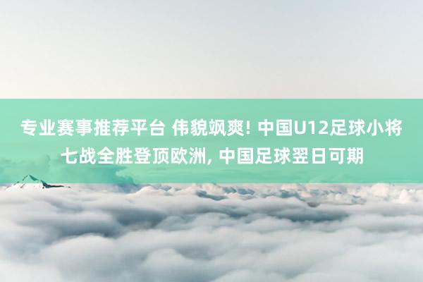 专业赛事推荐平台 伟貌飒爽! 中国U12足球小将七战全胜登顶欧洲, 中国足球翌日可期