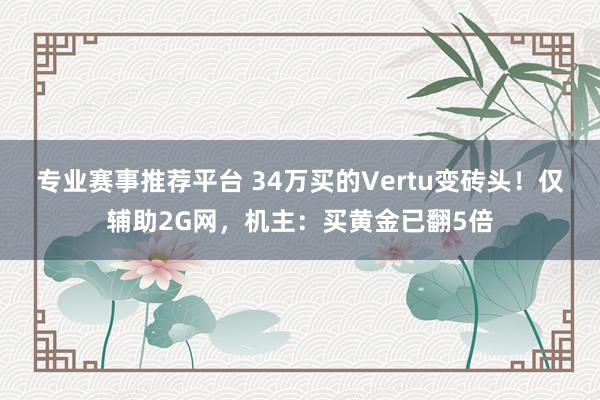 专业赛事推荐平台 34万买的Vertu变砖头!仅辅助2G网,机主:买黄金已翻5倍