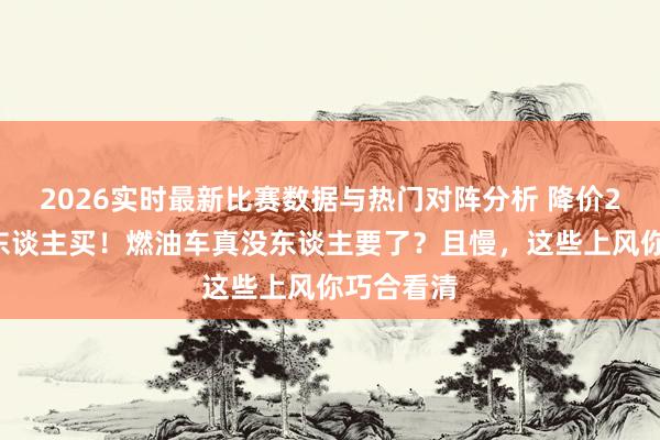 2026实时最新比赛数据与热门对阵分析 降价20万齐没东谈主买!燃油车真没东谈主要了?且慢,这些上风你巧合看清