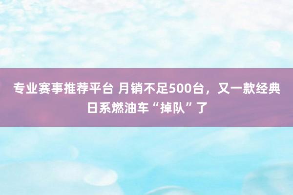 专业赛事推荐平台 月销不足500台,又一款经典日系燃油车“掉队”了