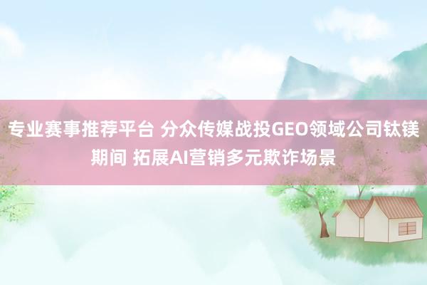 专业赛事推荐平台 分众传媒战投GEO领域公司钛镁期间 拓展AI营销多元欺诈场景
