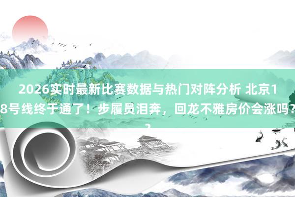 2026实时最新比赛数据与热门对阵分析 北京18号线终于通了!步履员泪奔,回龙不雅房价会涨吗?