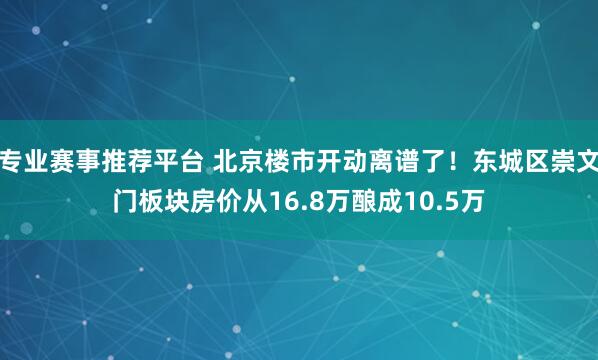 专业赛事推荐平台 北京楼市开动离谱了!东城区崇文门板块房价从16.8万酿成10.5万
