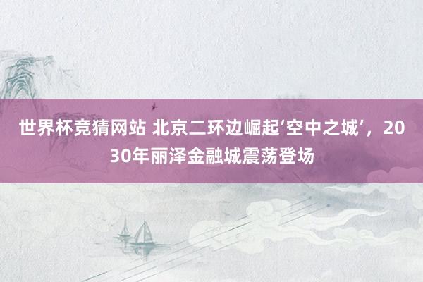 世界杯竞猜网站 北京二环边崛起‘空中之城’,2030年丽泽金融城震荡登场