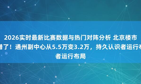 2026实时最新比赛数据与热门对阵分析 北京楼市离谱了!通州副中心从5.5万变3.2万,持久认识者运行布局