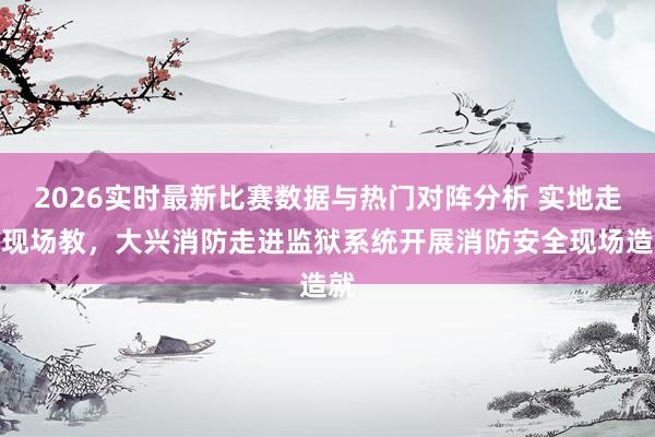 2026实时最新比赛数据与热门对阵分析 实地走、现场教,大兴消防走进监狱系统开展消防安全现场造就